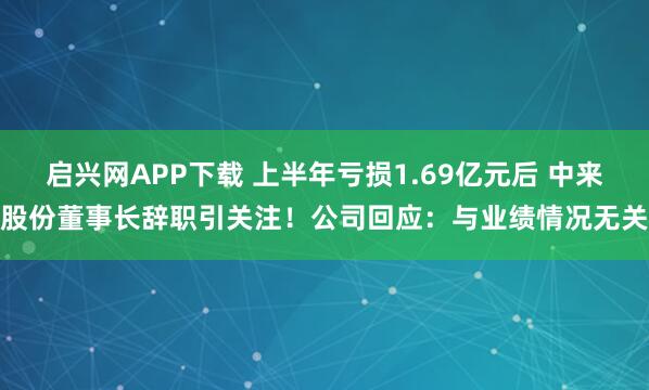 启兴网APP下载 上半年亏损1.69亿元后 中来股份董事长辞职引关注！公司回应：与业绩情况无关