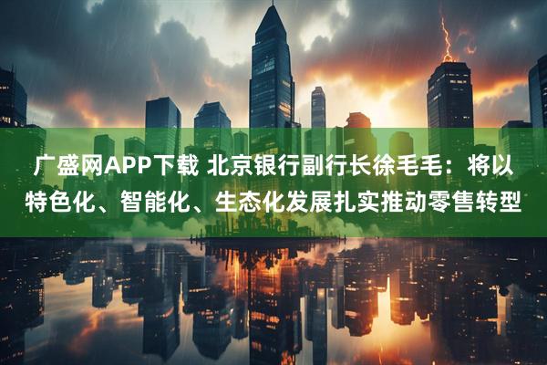 广盛网APP下载 北京银行副行长徐毛毛:将以特色化、智能化、生态化发展扎实推动零售转型