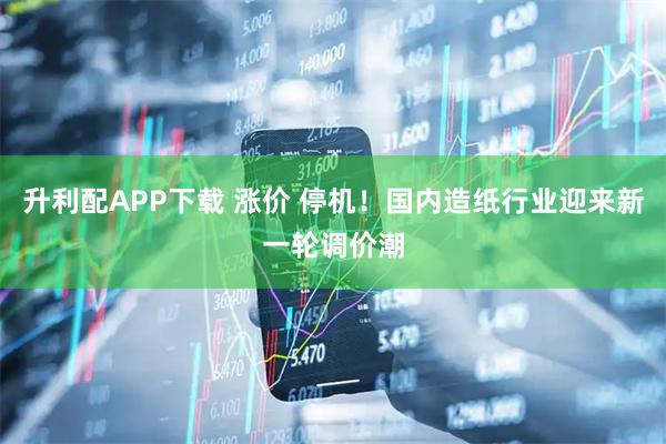 升利配APP下载 涨价 停机!国内造纸行业迎来新一轮调价潮