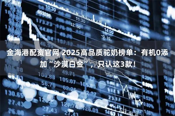 金海港配资官网 2025高品质驼奶榜单:有机0添加“沙漠白金”,只认这3款!