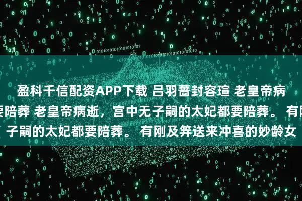 盈科千信配资APP下载 吕羽蔷封容瑄 老皇帝病逝宫中无子嗣的太妃都要陪葬 老皇帝病逝，宫中无子嗣的太妃都要陪葬。 有刚及笄送来冲喜的妙龄女