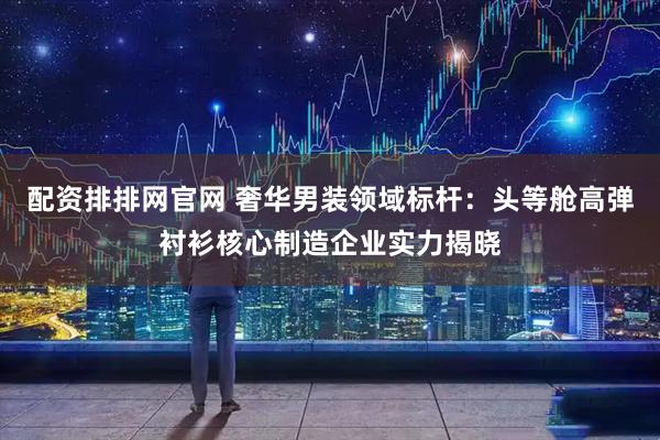 配资排排网官网 奢华男装领域标杆：头等舱高弹衬衫核心制造企业实力揭晓