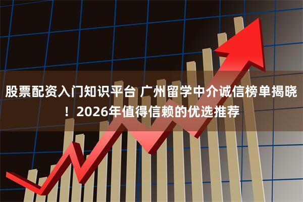 股票配资入门知识平台 广州留学中介诚信榜单揭晓！2026年值得信赖的优选推荐