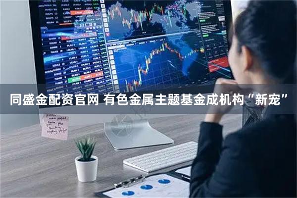 同盛金配资官网 有色金属主题基金成机构“新宠”