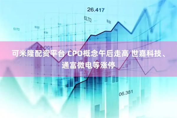 可米隆配资平台 CPO概念午后走高 世嘉科技、通富微电等涨停