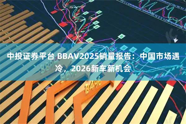 中投证券平台 BBAV2025销量报告：中国市场遇冷，2026新车新机会
