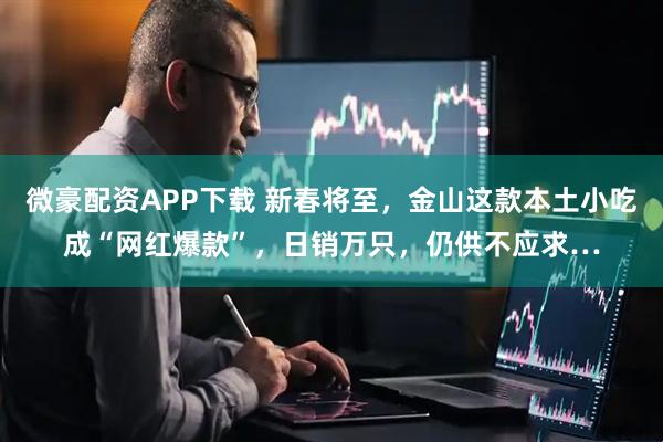 微豪配资APP下载 新春将至，金山这款本土小吃成“网红爆款”，日销万只，仍供不应求…
