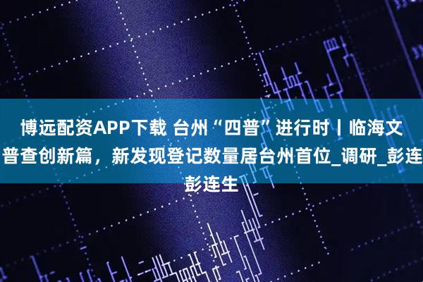 博远配资APP下载 台州“四普”进行时丨临海文物普查创新篇，新发现登记数量居台州首位_调研_彭连生
