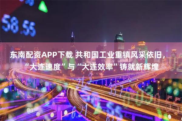 东南配资APP下载 共和国工业重镇风采依旧， “大连速度”与“大连效率”铸就新辉煌