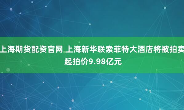 上海期货配资官网 上海新华联索菲特大酒店将被拍卖 起拍价9.98亿元