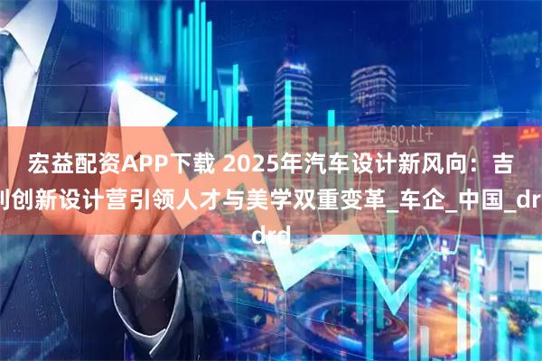 宏益配资APP下载 2025年汽车设计新风向：吉利创新设计营引领人才与美学双重变革_车企_中国_drd