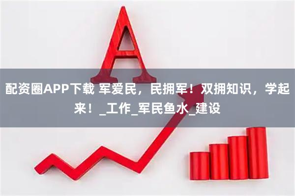 配资圈APP下载 军爱民，民拥军！双拥知识，学起来！_工作_军民鱼水_建设