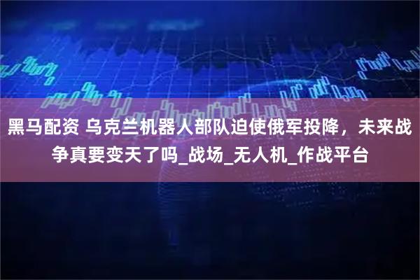 黑马配资 乌克兰机器人部队迫使俄军投降，未来战争真要变天了吗_战场_无人机_作战平台