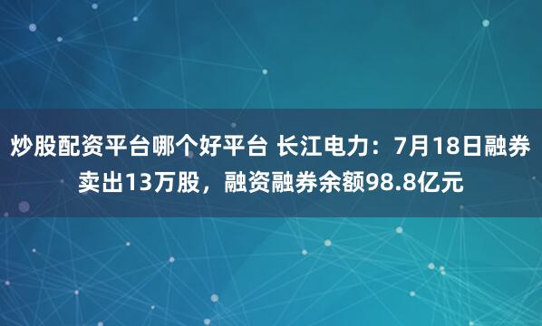 炒股配资平台哪个好平台 长江电力：7月18日融券卖出13万股，融资融券余额98.8亿元