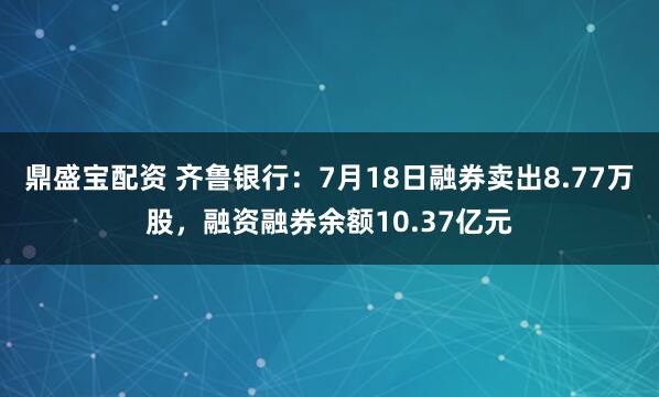鼎盛宝配资 齐鲁银行：7月18日融券卖出8.77万股，融资融券余额10.37亿元