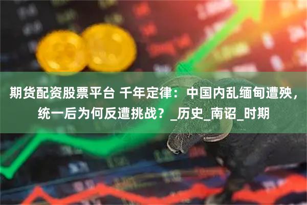 期货配资股票平台 千年定律：中国内乱缅甸遭殃，统一后为何反遭挑战？_历史_南诏_时期