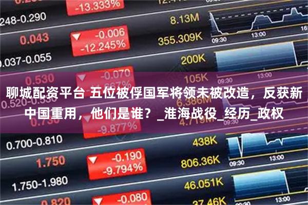 聊城配资平台 五位被俘国军将领未被改造，反获新中国重用，他们是谁？_淮海战役_经历_政权