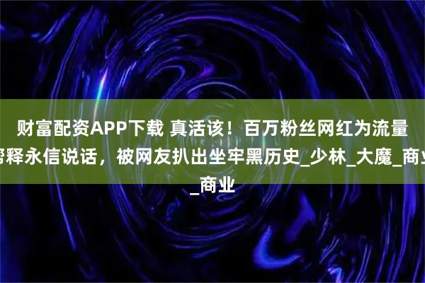 财富配资APP下载 真活该！百万粉丝网红为流量帮释永信说话，被网友扒出坐牢黑历史_少林_大魔_商业