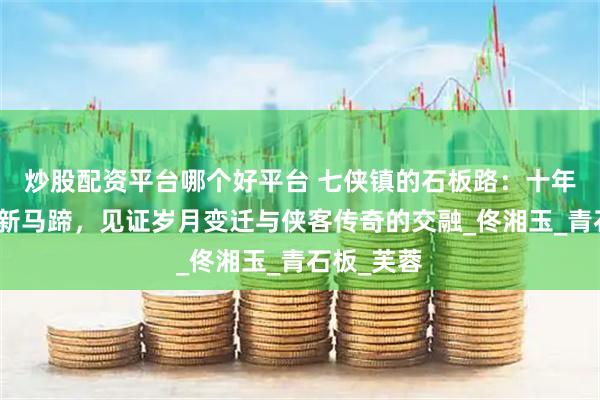 炒股配资平台哪个好平台 七侠镇的石板路：十年脚印叠着新马蹄，见证岁月变迁与侠客传奇的交融_佟湘玉_青石板_芙蓉