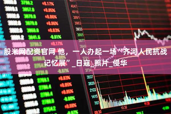 股米网配资官网 他，一人办起一场“齐河人民抗战记忆展”_日寇_照片_侵华