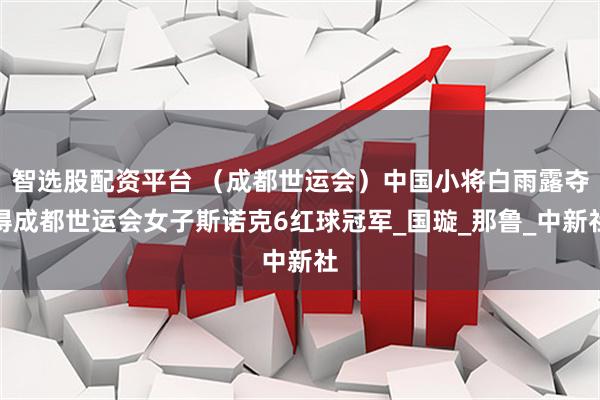 智选股配资平台 （成都世运会）中国小将白雨露夺得成都世运会女子斯诺克6红球冠军_国璇_那鲁_中新社