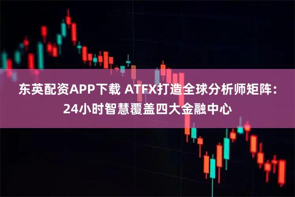 东英配资APP下载 ATFX打造全球分析师矩阵：24小时智慧覆盖四大金融中心
