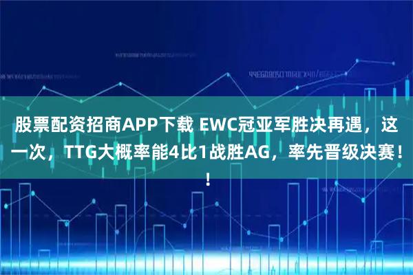 股票配资招商APP下载 EWC冠亚军胜决再遇，这一次，TTG大概率能4比1战胜AG，率先晋级决赛！
