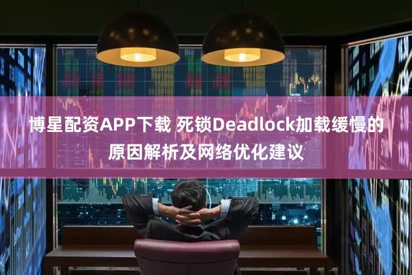 博星配资APP下载 死锁Deadlock加载缓慢的原因解析及网络优化建议