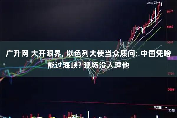 广升网 大开眼界, 以色列大使当众质问: 中国凭啥能过海峡? 现场没人理他